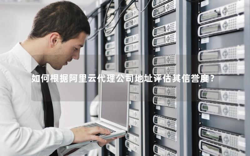 如何根据阿里云代理公司地址评估其信誉度？