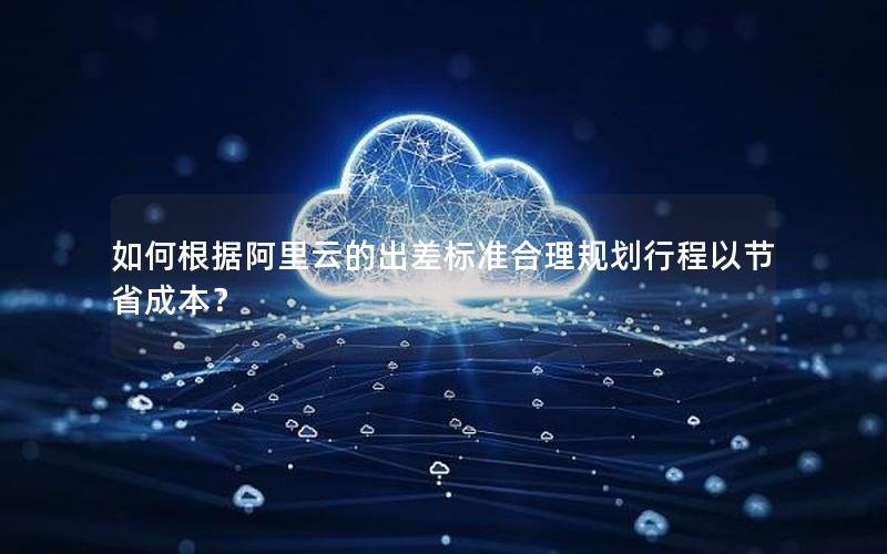 如何根据阿里云的出差标准合理规划行程以节省成本？