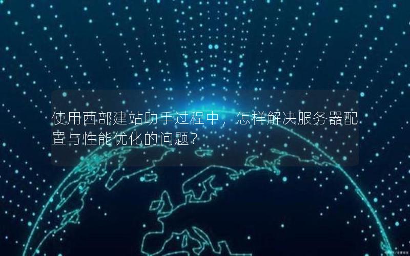 使用西部建站助手过程中，怎样解决服务器配置与性能优化的问题？