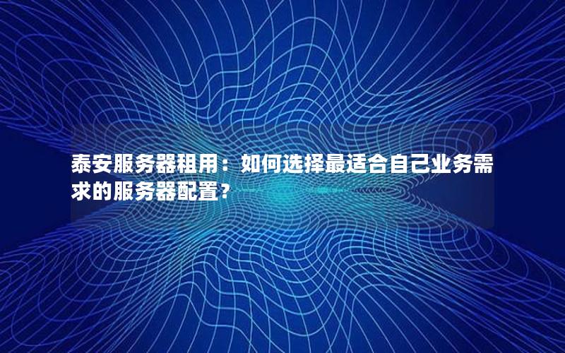 泰安服务器租用：如何选择最适合自己业务需求的服务器配置？