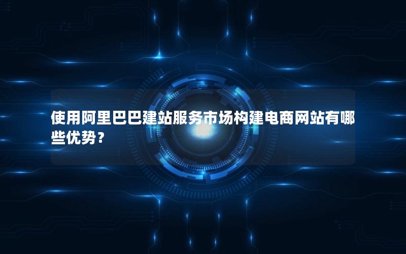 使用阿里巴巴建站服务市场构建电商网站有哪些优势？