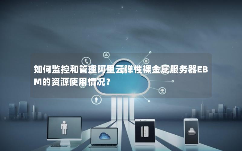 如何监控和管理阿里云弹性裸金属服务器EBM的资源使用情况？