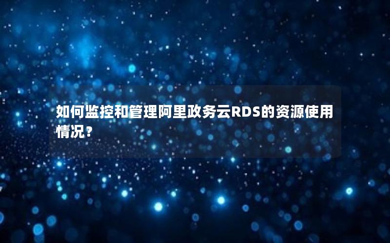 如何监控和管理阿里政务云RDS的资源使用情况？