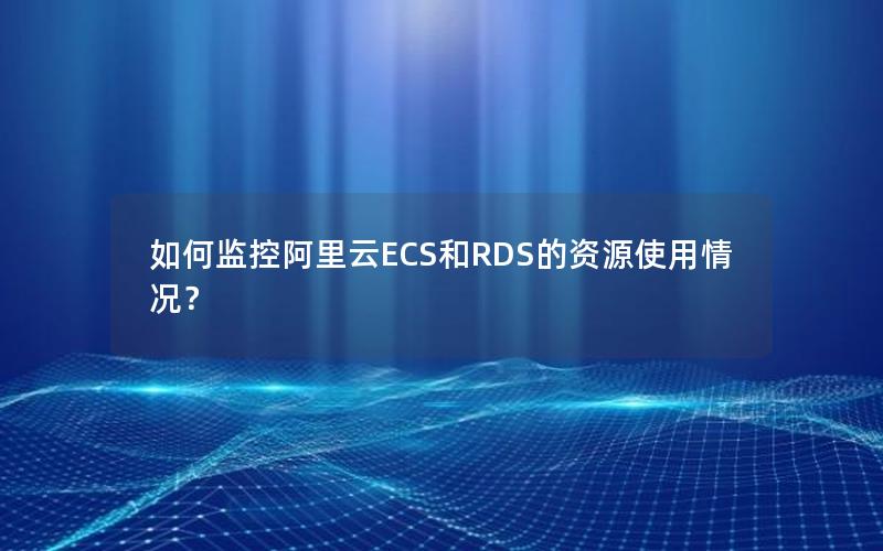 如何监控阿里云ECS和RDS的资源使用情况？