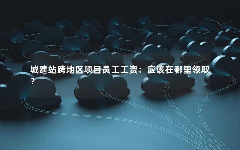 城建站跨地区项目员工工资：应该在哪里领取？