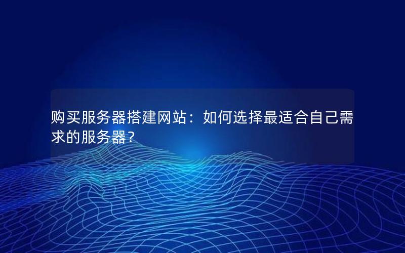 购买服务器搭建网站：如何选择最适合自己需求的服务器？