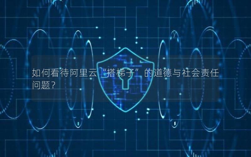 如何看待阿里云“搭梯子”的道德与社会责任问题？