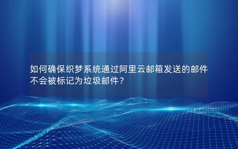如何确保织梦系统通过阿里云邮箱发送的邮件不会被标记为垃圾邮件？
