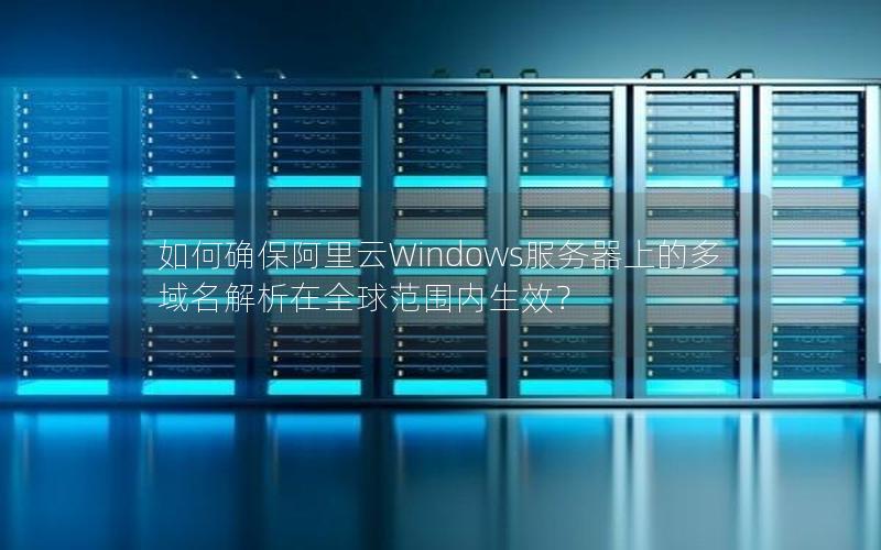 如何确保阿里云Windows服务器上的多域名解析在全球范围内生效？