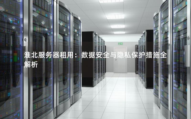 淮北服务器租用：数据安全与隐私保护措施全解析
