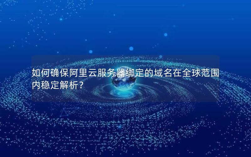 如何确保阿里云服务器绑定的域名在全球范围内稳定解析？