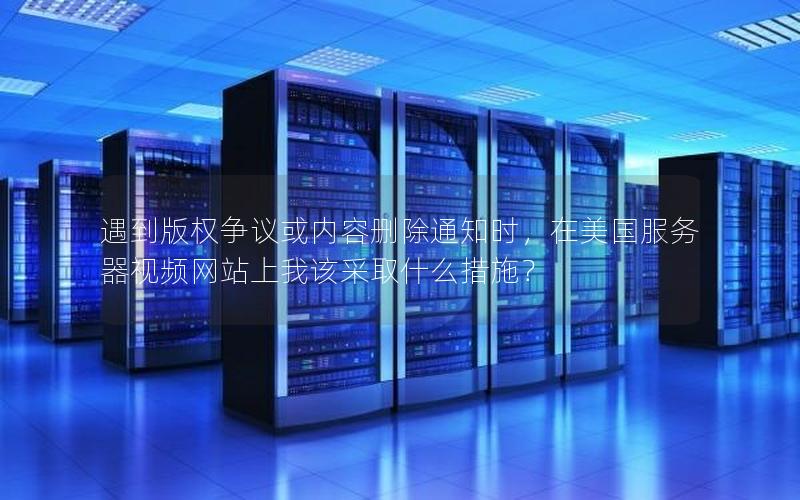 遇到版权争议或内容删除通知时，在美国服务器视频网站上我该采取什么措施？