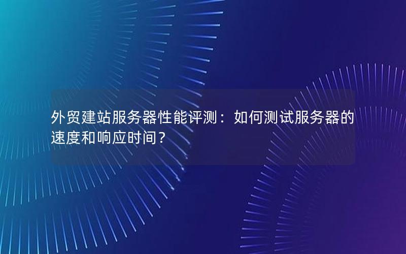 外贸建站服务器性能评测：如何测试服务器的速度和响应时间？