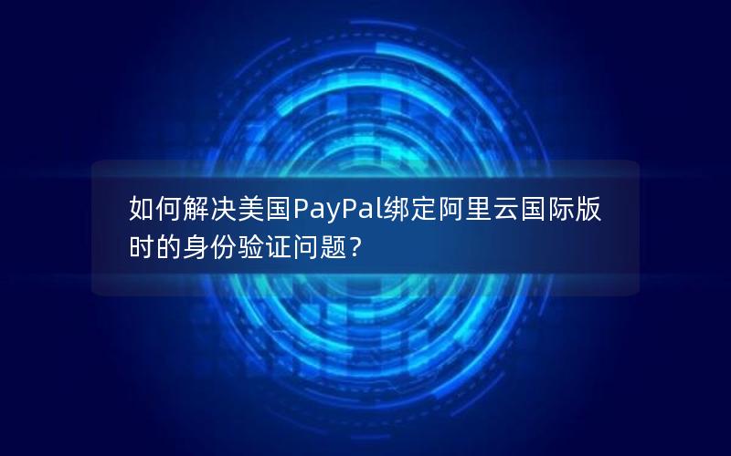 如何解决美国PayPal绑定阿里云国际版时的身份验证问题？
