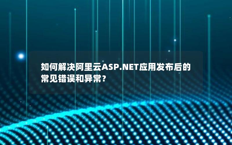 如何解决阿里云ASP.NET应用发布后的常见错误和异常？