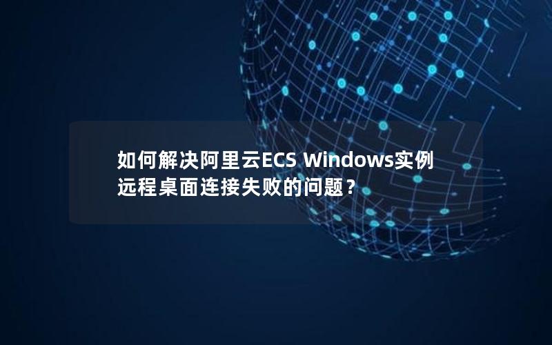 如何解决阿里云ECS Windows实例远程桌面连接失败的问题？