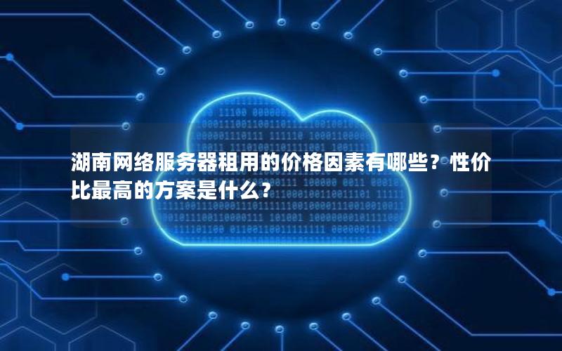湖南网络服务器租用的价格因素有哪些？性价比最高的方案是什么？