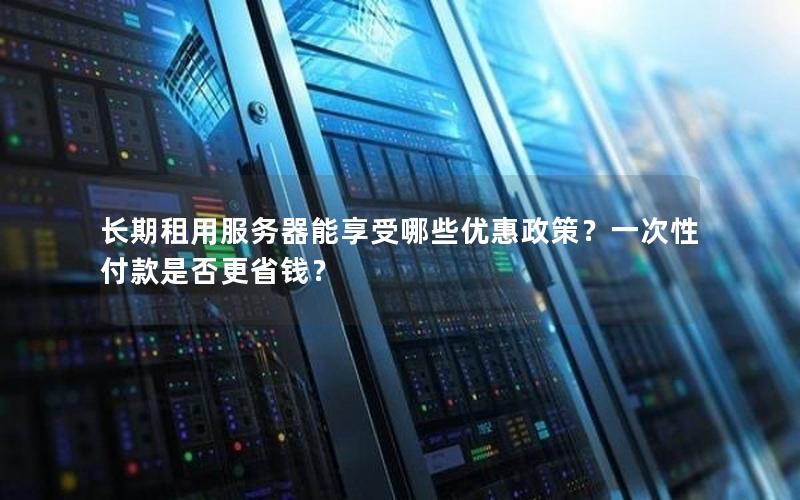 长期租用服务器能享受哪些优惠政策？一次性付款是否更省钱？