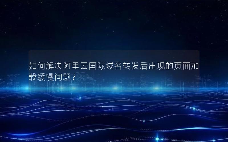 如何解决阿里云国际域名转发后出现的页面加载缓慢问题？