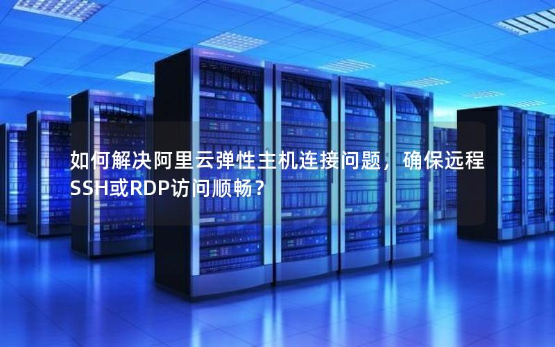 如何解决阿里云弹性主机连接问题，确保远程SSH或RDP访问顺畅？