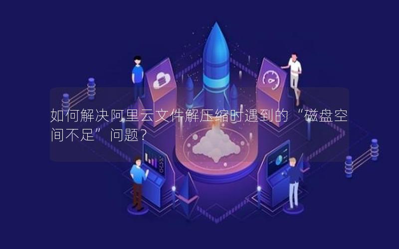 如何解决阿里云文件解压缩时遇到的“磁盘空间不足”问题？