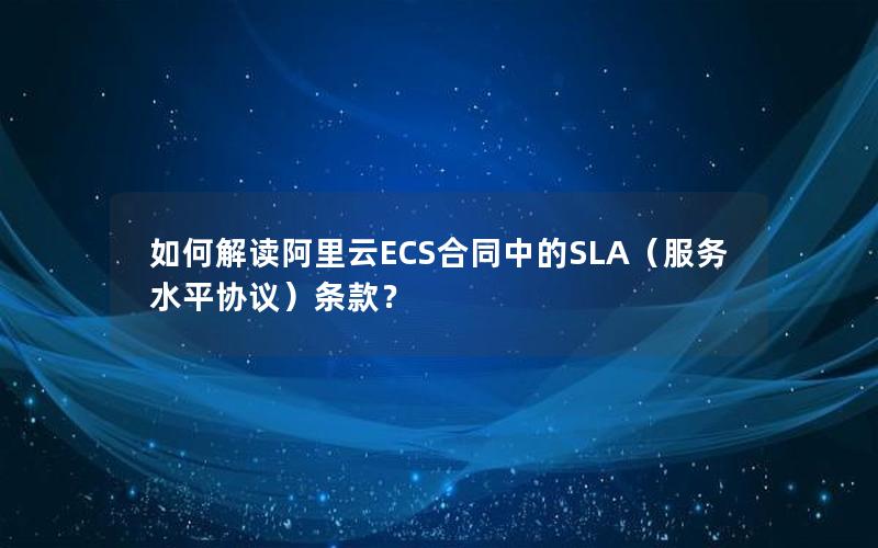 如何解读阿里云ECS合同中的SLA（服务水平协议）条款？