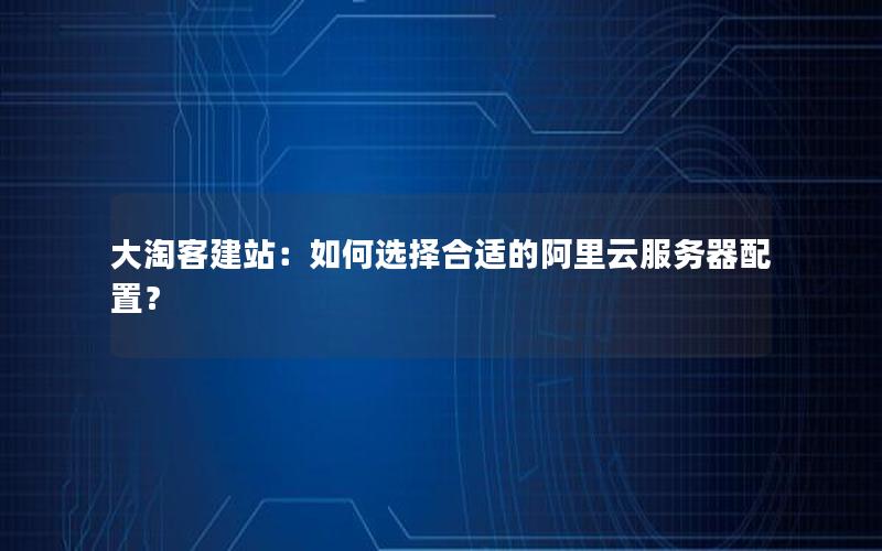 大淘客建站：如何选择合适的阿里云服务器配置？