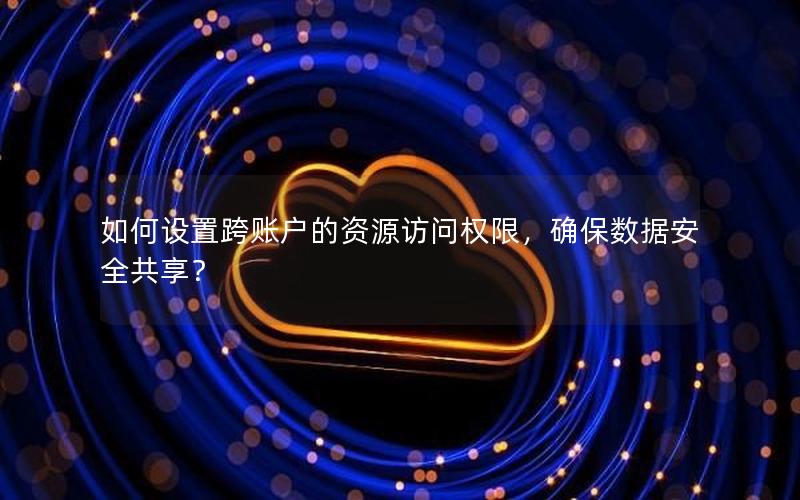 如何设置跨账户的资源访问权限，确保数据安全共享？