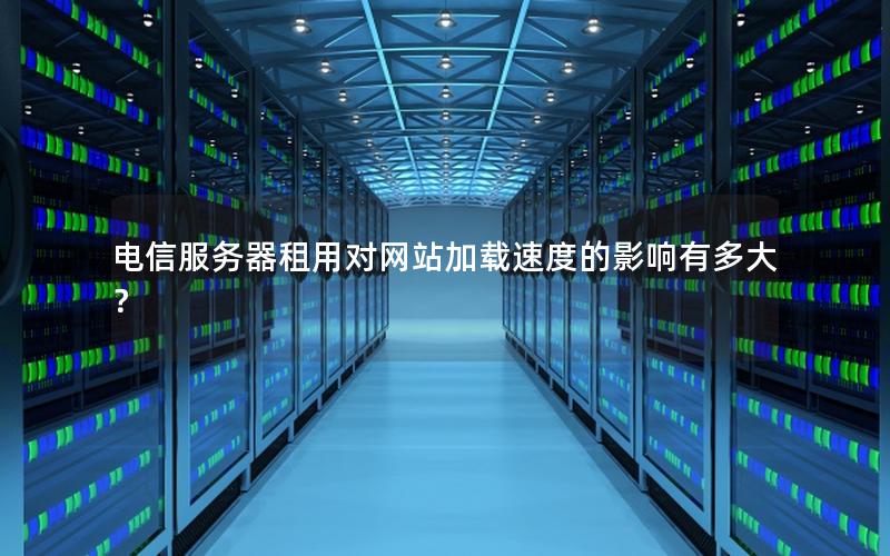 电信服务器租用对网站加载速度的影响有多大？