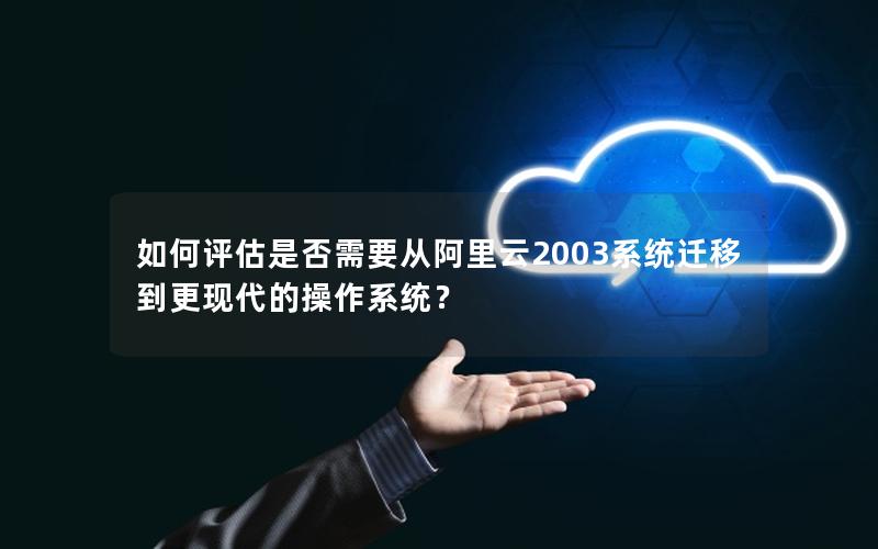 如何评估是否需要从阿里云2003系统迁移到更现代的操作系统？
