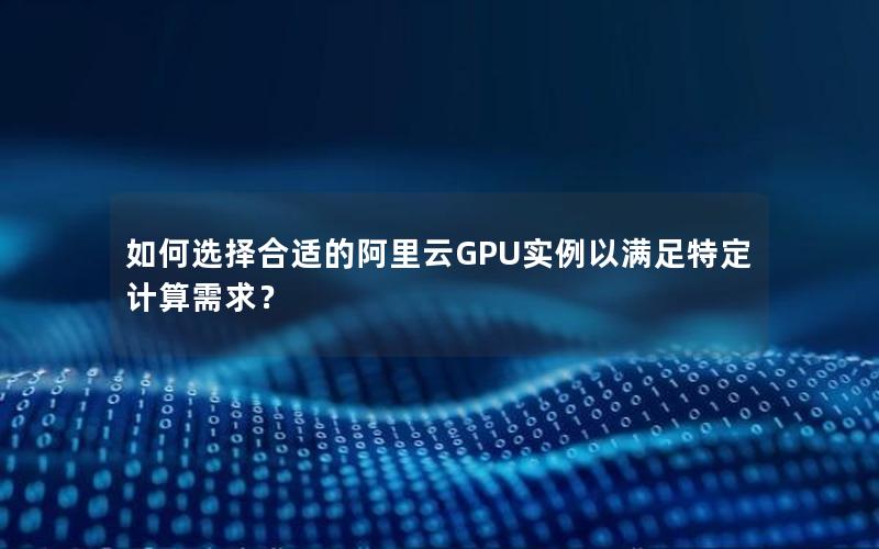 如何选择合适的阿里云GPU实例以满足特定计算需求？