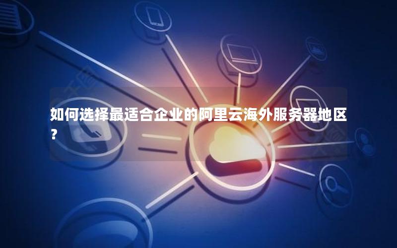 如何选择最适合企业的阿里云海外服务器地区？