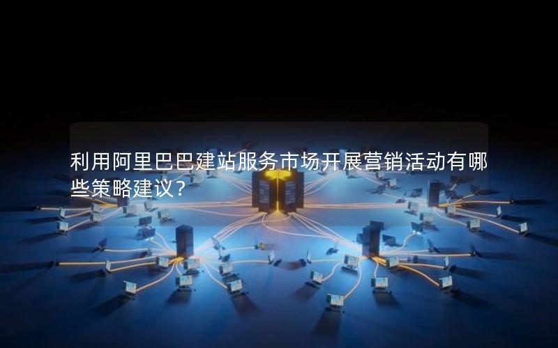 利用阿里巴巴建站服务市场开展营销活动有哪些策略建议？