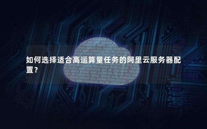 如何选择适合高运算量任务的阿里云服务器配置？