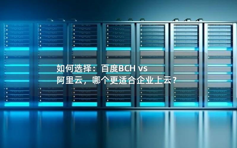 如何选择：百度BCH vs 阿里云，哪个更适合企业上云？