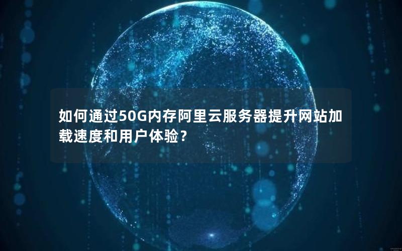 如何通过50G内存阿里云服务器提升网站加载速度和用户体验？
