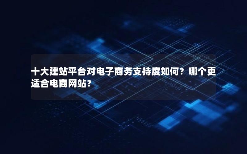 十大建站平台对电子商务支持度如何？哪个更适合电商网站？