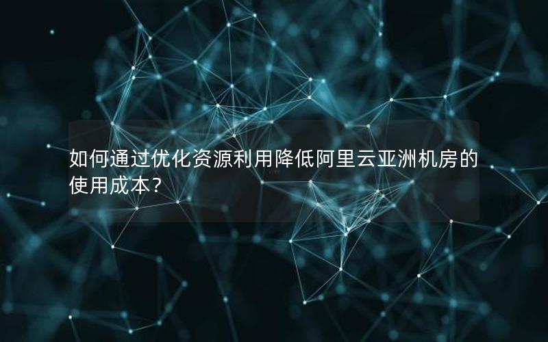 如何通过优化资源利用降低阿里云亚洲机房的使用成本？