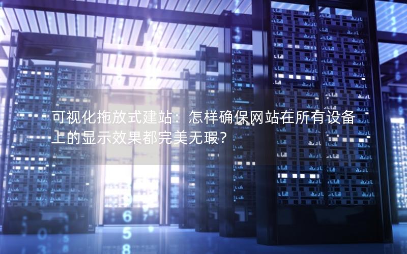 可视化拖放式建站：怎样确保网站在所有设备上的显示效果都完美无瑕？