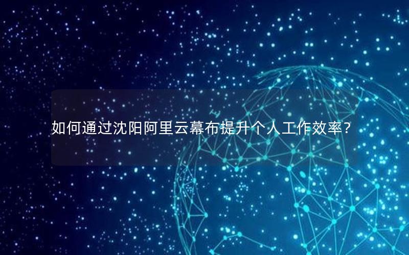 如何通过沈阳阿里云幕布提升个人工作效率？