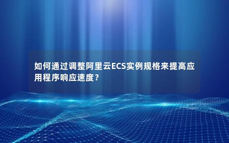如何通过调整阿里云ECS实例规格来提高应用程序响应速度？