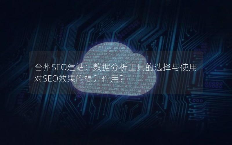 台州SEO建站：数据分析工具的选择与使用对SEO效果的提升作用？