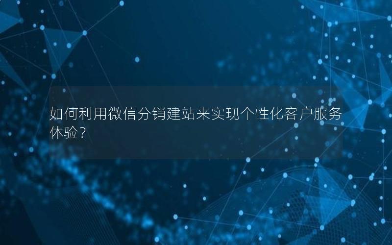 如何利用微信分销建站来实现个性化客户服务体验？