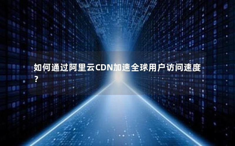 如何通过阿里云CDN加速全球用户访问速度？