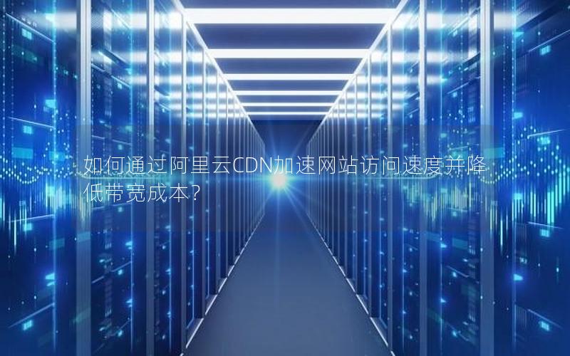 如何通过阿里云CDN加速网站访问速度并降低带宽成本？