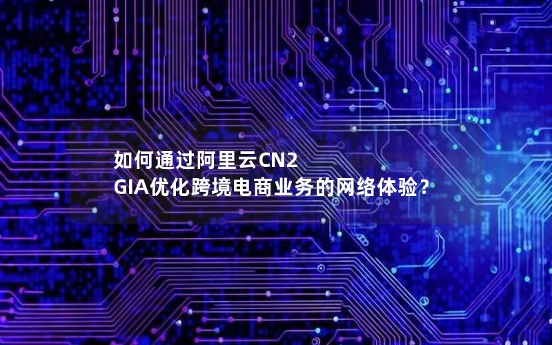 如何通过阿里云CN2 GIA优化跨境电商业务的网络体验？