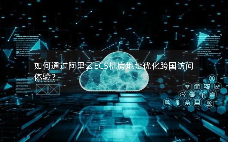 如何通过阿里云ECS机房地址优化跨国访问体验？