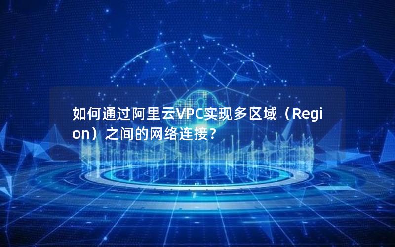 如何通过阿里云VPC实现多区域（Region）之间的网络连接？