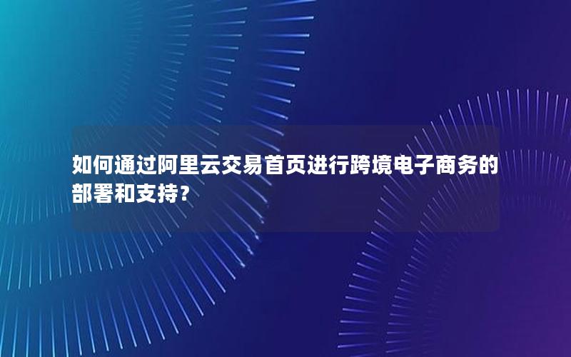 如何通过阿里云交易首页进行跨境电子商务的部署和支持？