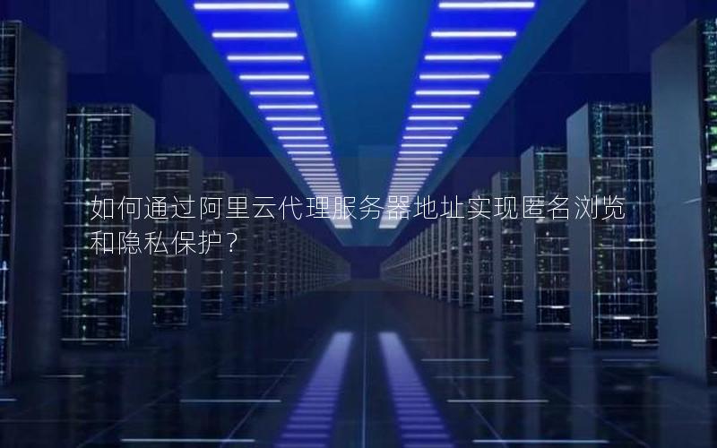 如何通过阿里云代理服务器地址实现匿名浏览和隐私保护？